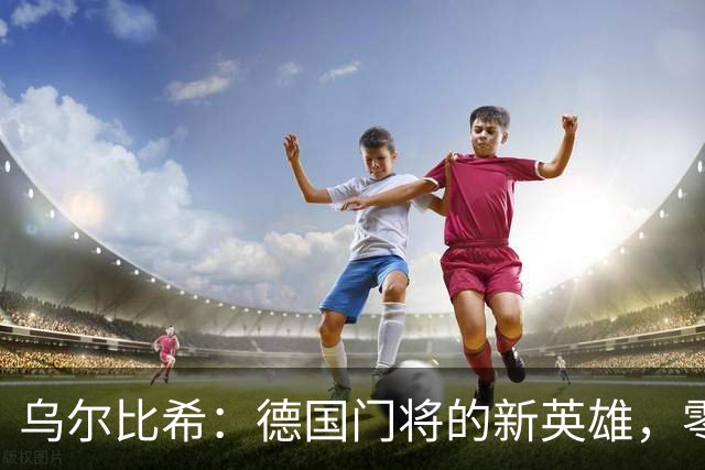 乌尔比希：德国门将的新英雄，零封两场真不是梦！